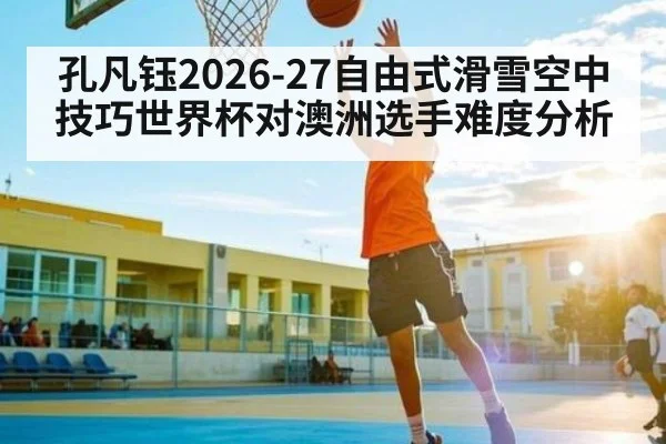 孔凡钰2026-27自由式滑雪空中技巧世界杯对澳洲选手难度分析